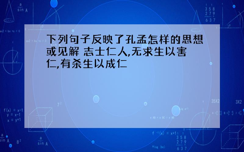 下列句子反映了孔孟怎样的思想或见解 志士仁人,无求生以害仁,有杀生以成仁