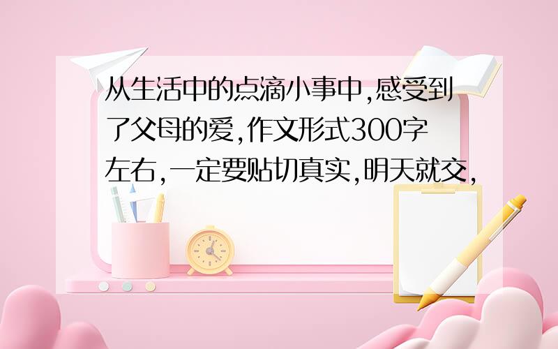 从生活中的点滴小事中,感受到了父母的爱,作文形式300字左右,一定要贴切真实,明天就交,