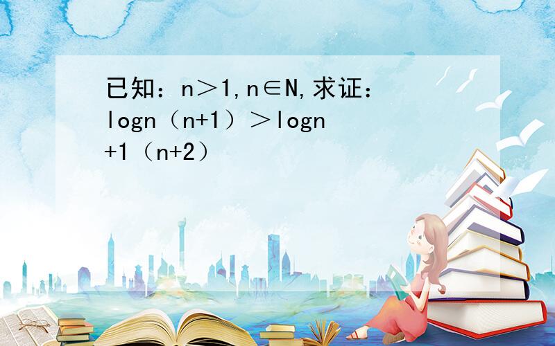 已知：n＞1,n∈N,求证：logn（n+1）＞logn+1（n+2）