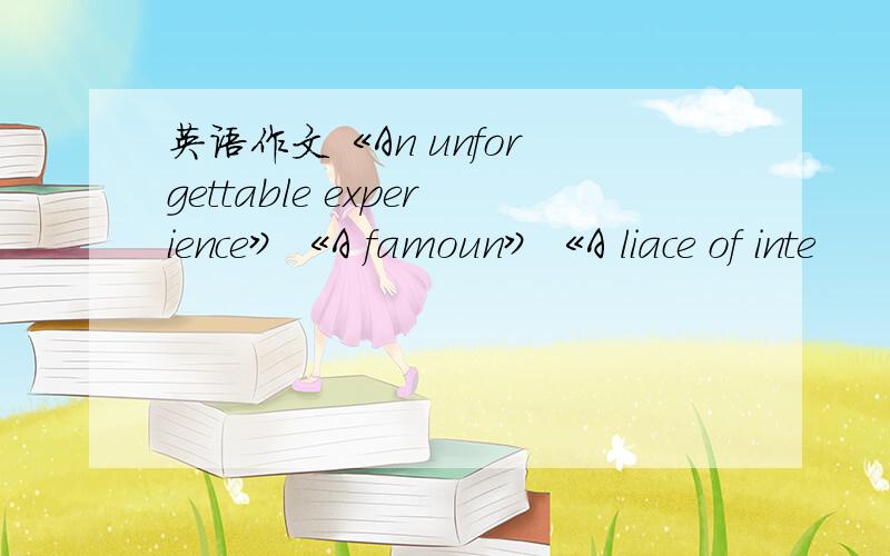 英语作文《An unfor gettable experience》《A famoun》《A liace of inte