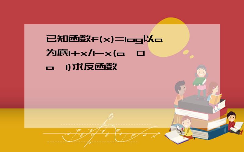 已知函数f(x)=log以a为底1+x/1-x(a>0,a≠1)求反函数