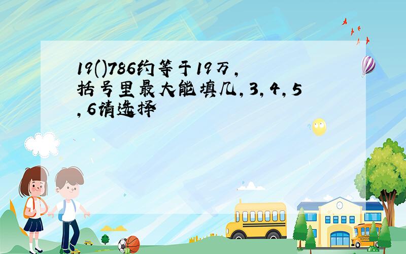 19()786约等于19万,括号里最大能填几,3,4,5,6请选择