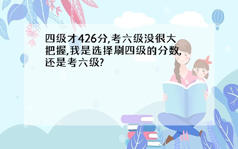 四级才426分,考六级没很大把握,我是选择刷四级的分数,还是考六级?