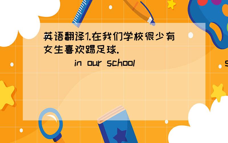 英语翻译1.在我们学校很少有女生喜欢踢足球.____ ____in our school____ ____soccer.