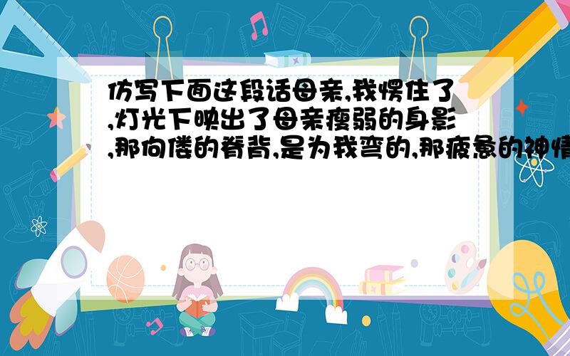 仿写下面这段话母亲,我愣住了,灯光下映出了母亲瘦弱的身影,那佝偻的脊背,是为我弯的,那疲惫的神情,是为我留下的,那一双龟