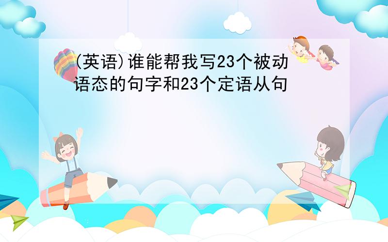 (英语)谁能帮我写23个被动语态的句字和23个定语从句