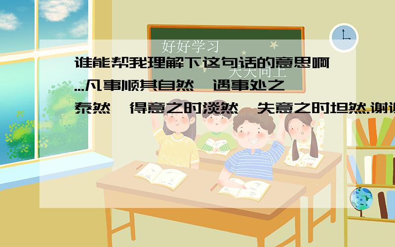 谁能帮我理解下这句话的意思啊...凡事顺其自然,遇事处之泰然,得意之时淡然,失意之时坦然.谢谢了帮我理