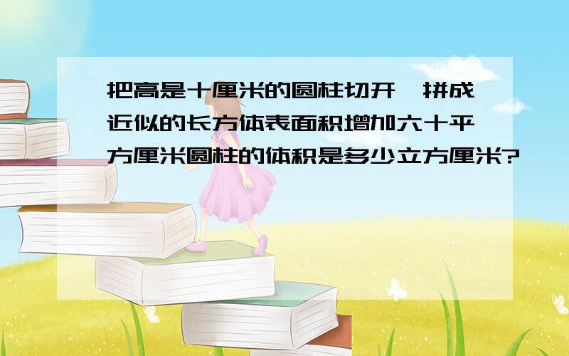 把高是十厘米的圆柱切开、拼成近似的长方体表面积增加六十平方厘米圆柱的体积是多少立方厘米?