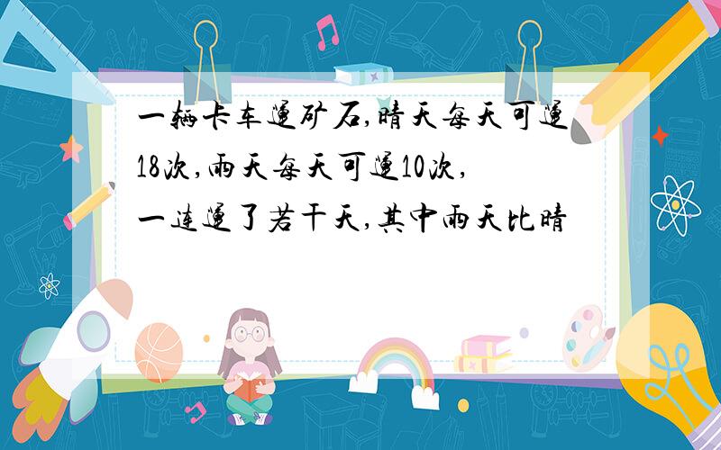 一辆卡车运矿石,晴天每天可运18次,雨天每天可运10次,一连运了若干天,其中雨天比晴