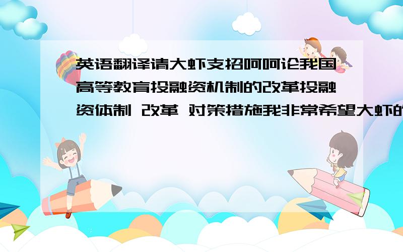 英语翻译请大虾支招呵呵论我国高等教育投融资机制的改革投融资体制 改革 对策措施我非常希望大虾的翻译能是贴近于金融这一方面