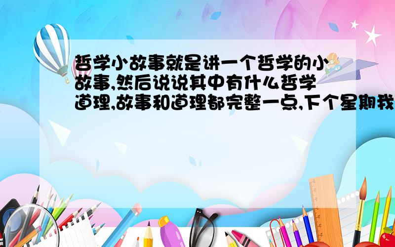 哲学小故事就是讲一个哲学的小故事,然后说说其中有什么哲学道理,故事和道理都完整一点,下个星期我要用