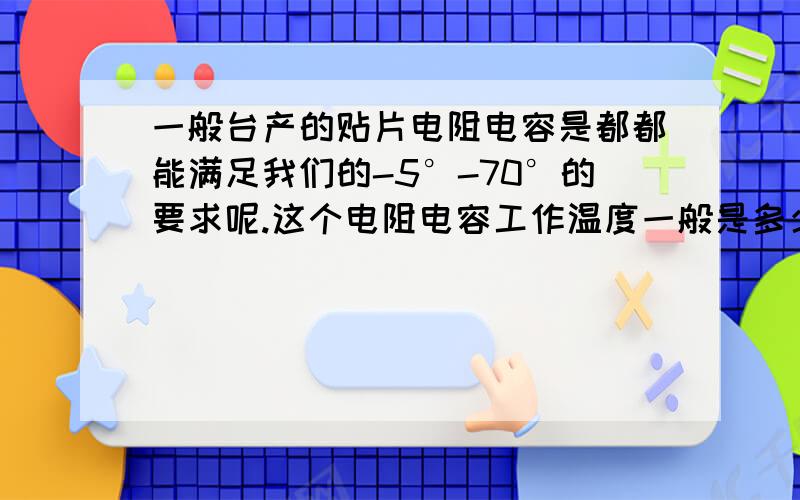 一般台产的贴片电阻电容是都都能满足我们的-5°-70°的要求呢.这个电阻电容工作温度一般是多少啊?