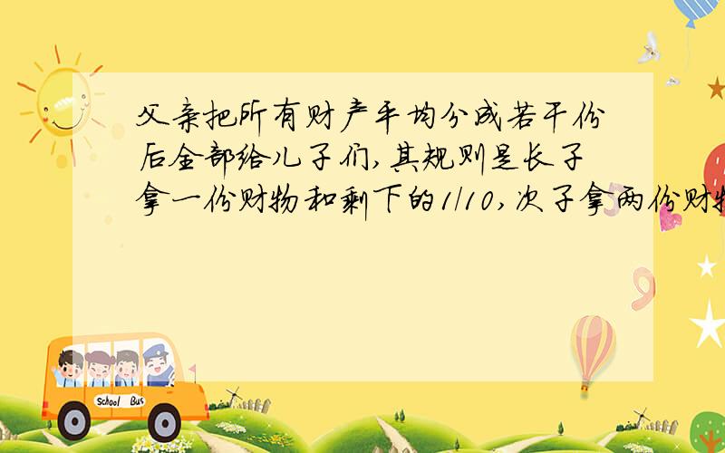 父亲把所有财产平均分成若干份后全部给儿子们,其规则是长子拿一份财物和剩下的1/10,次子拿两份财物和剩下的1/10,三儿