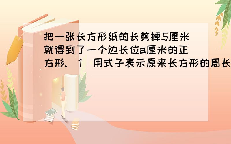 把一张长方形纸的长剪掉5厘米就得到了一个边长位a厘米的正方形.（1）用式子表示原来长方形的周长.