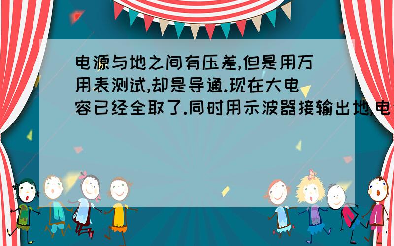 电源与地之间有压差,但是用万用表测试,却是导通.现在大电容已经全取了.同时用示波器接输出地,电源短路