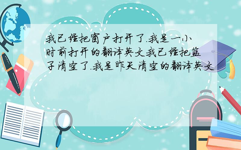 我已经把窗户打开了.我是一小时前打开的翻译英文我已经把篮子清空了.我是昨天清空的翻译英文