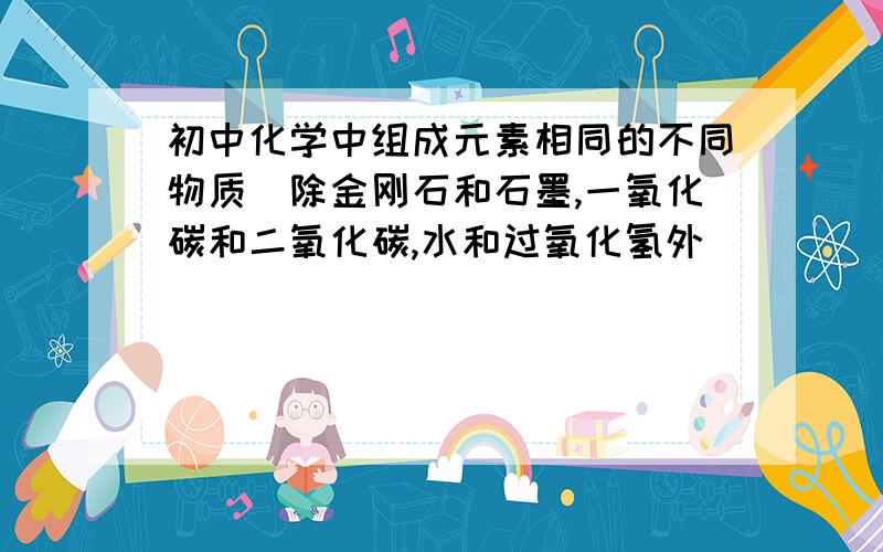 初中化学中组成元素相同的不同物质（除金刚石和石墨,一氧化碳和二氧化碳,水和过氧化氢外）