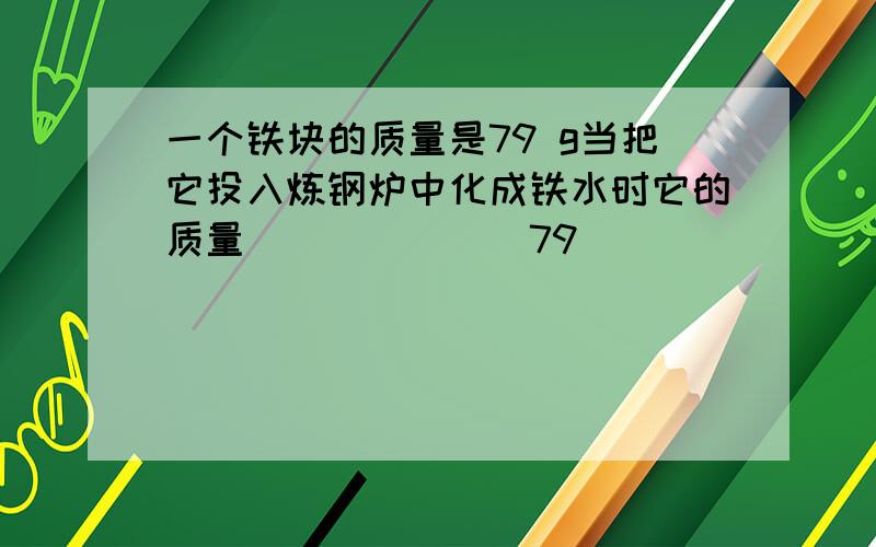 一个铁块的质量是79 g当把它投入炼钢炉中化成铁水时它的质量_______79