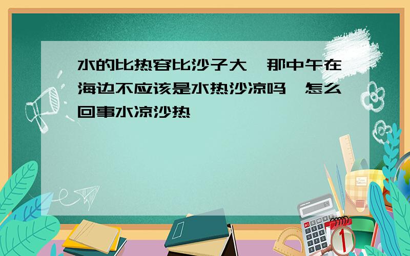 水的比热容比沙子大,那中午在海边不应该是水热沙凉吗,怎么回事水凉沙热