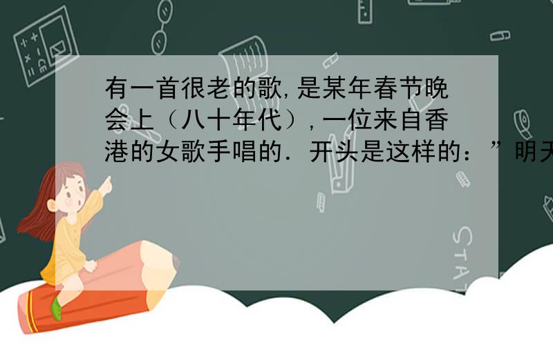 有一首很老的歌,是某年春节晚会上（八十年代）,一位来自香港的女歌手唱的．开头是这样的：”明天的太阳明天的太阳,照在了我们