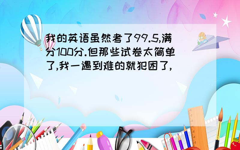 我的英语虽然考了99.5,满分100分.但那些试卷太简单了,我一遇到难的就犯困了,