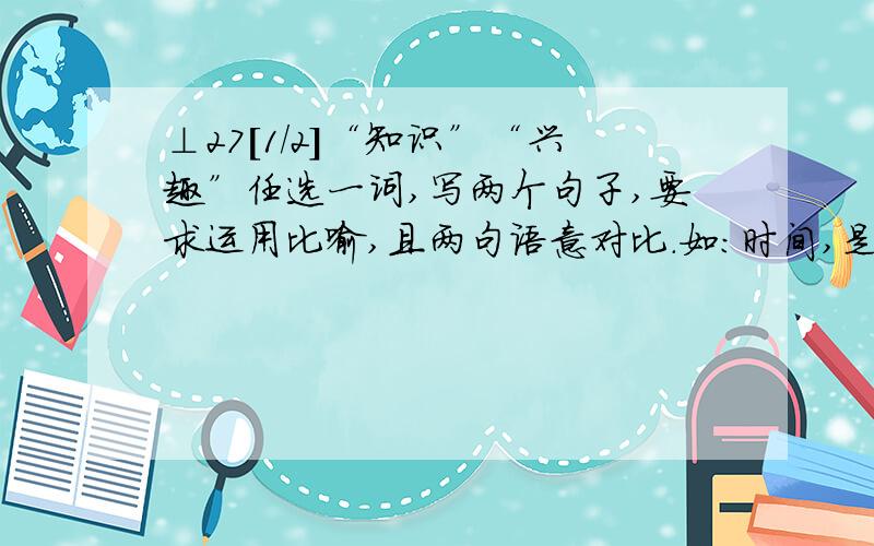 ⊥27[1/2]“知识”“兴趣”任选一词,写两个句子,要求运用比喻,且两句语意对比.如：时间,是海绵里...