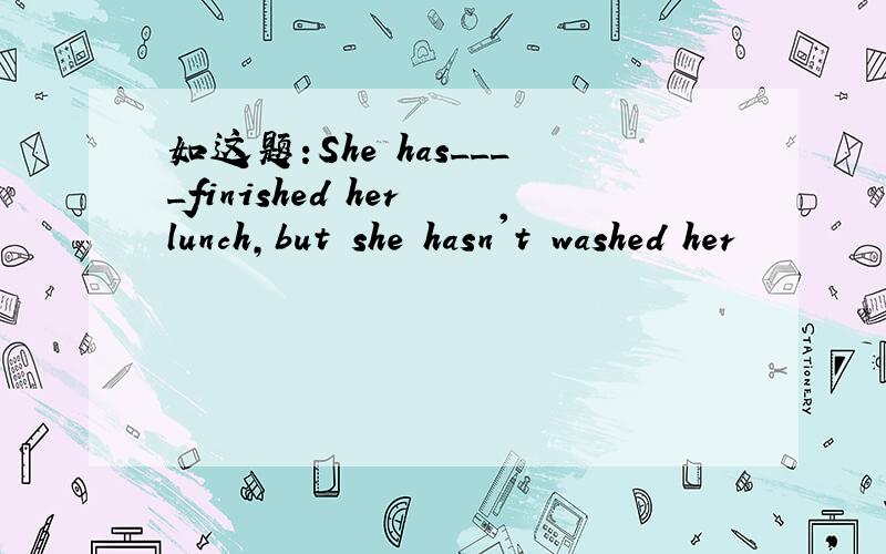 如这题:She has____finished her lunch,but she hasn't washed her