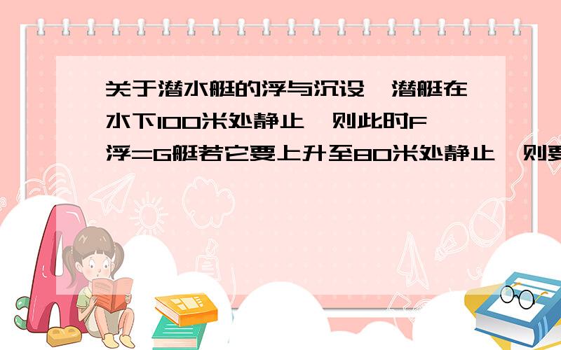 关于潜水艇的浮与沉设一潜艇在水下100米处静止,则此时F浮=G艇若它要上升至80米处静止,则要排除一定量的水此时,G艇减