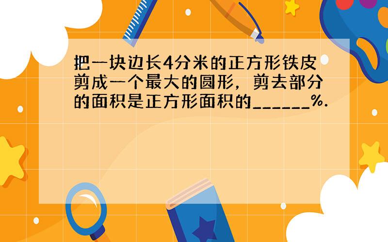 把一块边长4分米的正方形铁皮剪成一个最大的圆形，剪去部分的面积是正方形面积的______%．