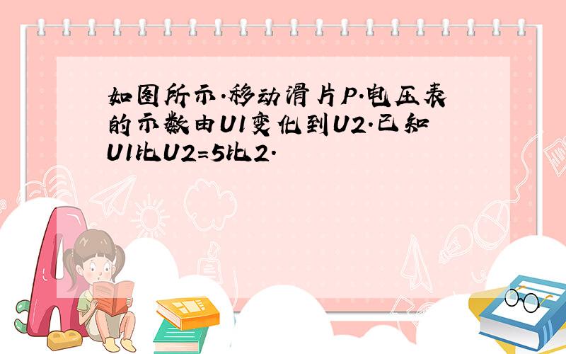 如图所示.移动滑片P.电压表的示数由U1变化到U2.已知U1比U2=5比2.