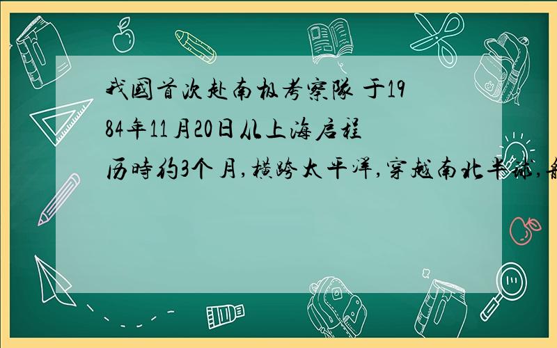 我国首次赴南极考察队 于1984年11月20日从上海启程历时约3个月,横跨太平洋,穿越南北半球,航程26000余里