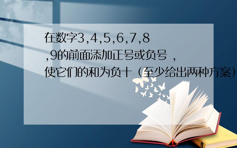 在数字3,4,5,6,7,8,9的前面添加正号或负号 ,使它们的和为负十（至少给出两种方案）