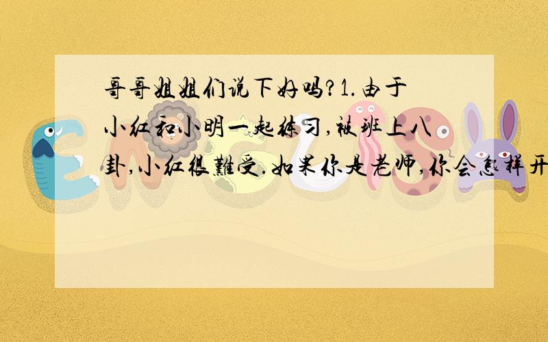 哥哥姐姐们说下好吗?1.由于小红和小明一起练习,被班上八卦,小红很难受.如果你是老师,你会怎样开导小红呢?2.作为青少年