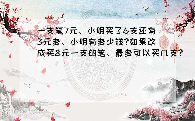 一支笔7元、小明买了6支还有3元多、小明有多少钱?如果改成买8元一支的笔、最多可以买几支?