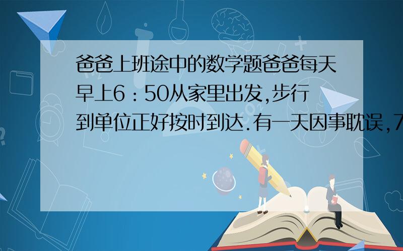 爸爸上班途中的数学题爸爸每天早上6：50从家里出发,步行到单位正好按时到达.有一天因事耽误,7：00才从家出发,他不得不