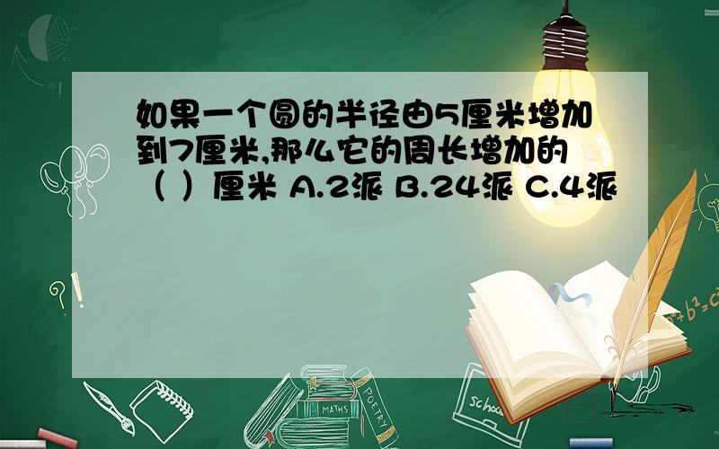 如果一个圆的半径由5厘米增加到7厘米,那么它的周长增加的（ ）厘米 A.2派 B.24派 C.4派