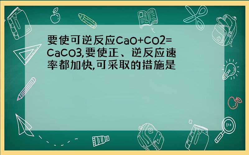 要使可逆反应CaO+CO2=CaCO3,要使正、逆反应速率都加快,可采取的措施是