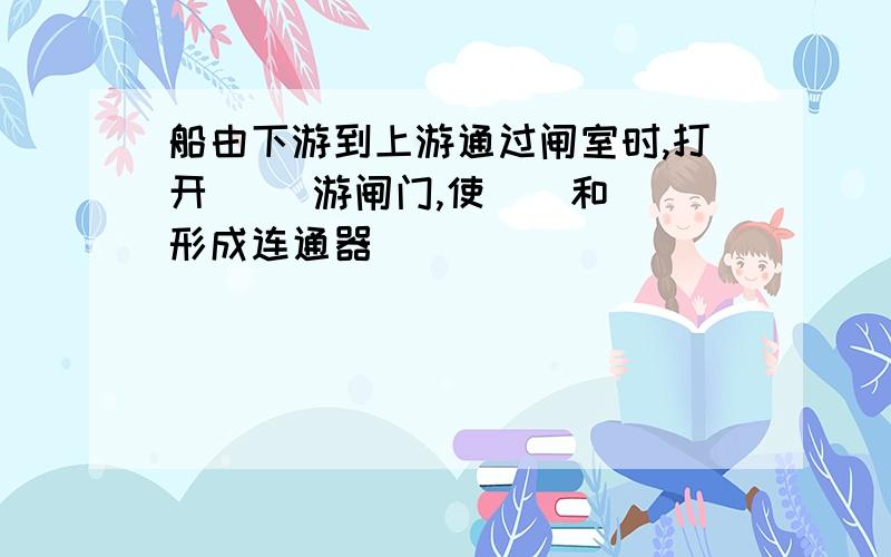 船由下游到上游通过闸室时,打开（ ）游闸门,使（）和（）形成连通器