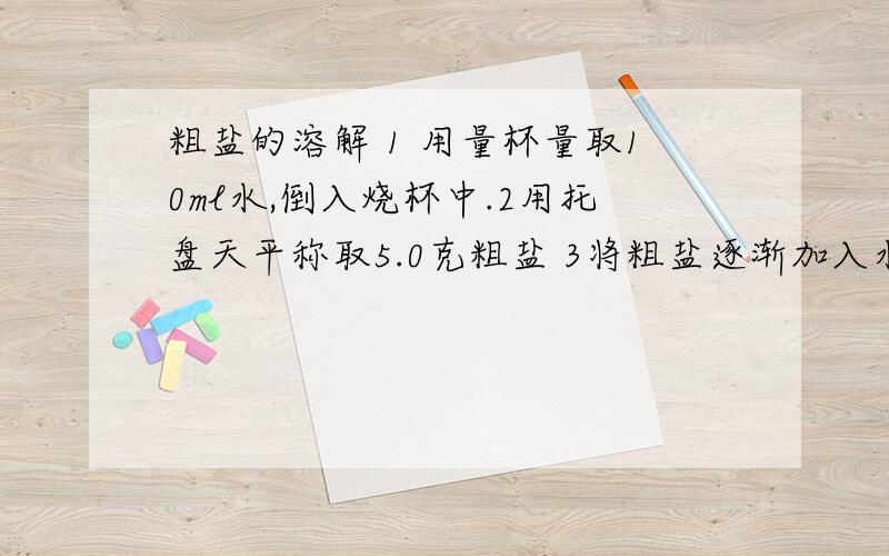 粗盐的溶解 1 用量杯量取10ml水,倒入烧杯中.2用托盘天平称取5.0克粗盐 3将粗盐逐渐加入水中,并用玻璃棒