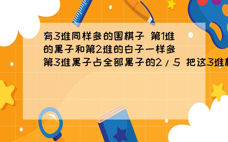 有3堆同样多的围棋子 第1堆的黑子和第2堆的白子一样多 第3堆黑子占全部黑子的2/5 把这3堆棋子集中一起