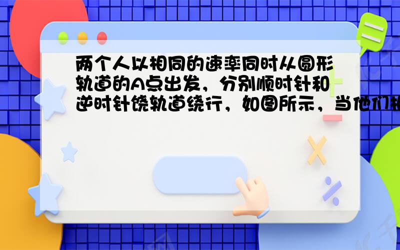 两个人以相同的速率同时从圆形轨道的A点出发，分别顺时针和逆时针饶轨道绕行，如图所示，当他们相遇时不相同的量是（　　）