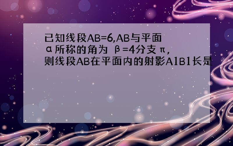 已知线段AB=6,AB与平面α所称的角为 β=4分支π,则线段AB在平面内的射影A1B1长是