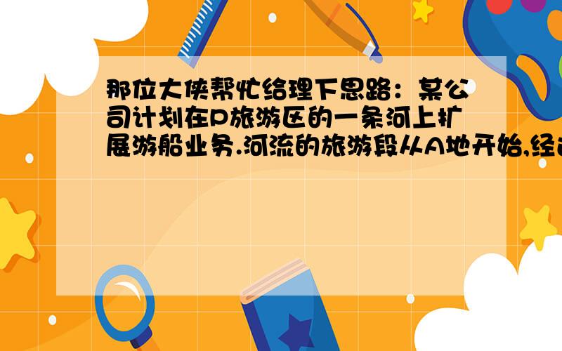 那位大侠帮忙给理下思路：某公司计划在P旅游区的一条河上扩展游船业务.河流的旅游段从A地开始,经过景点B