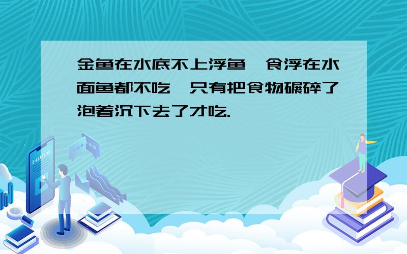 金鱼在水底不上浮鱼,食浮在水面鱼都不吃,只有把食物碾碎了泡着沉下去了才吃.