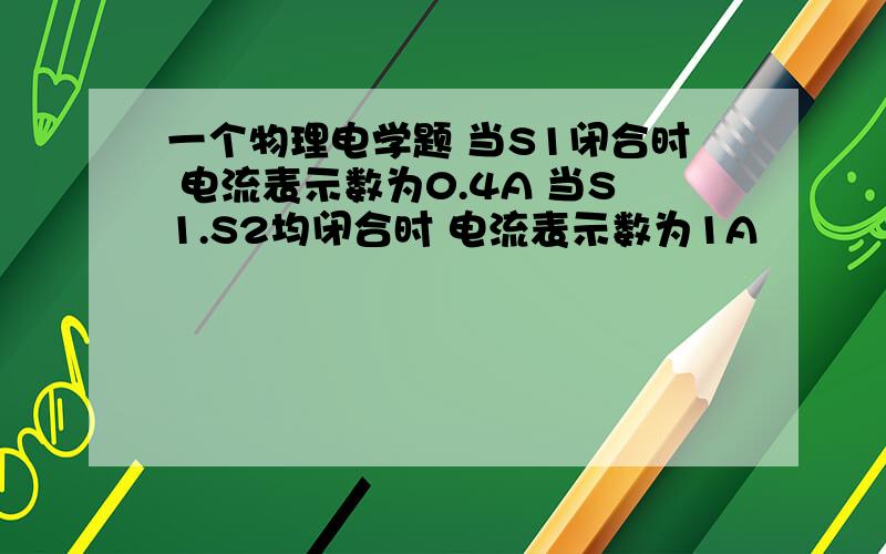 一个物理电学题 当S1闭合时 电流表示数为0.4A 当S1.S2均闭合时 电流表示数为1A