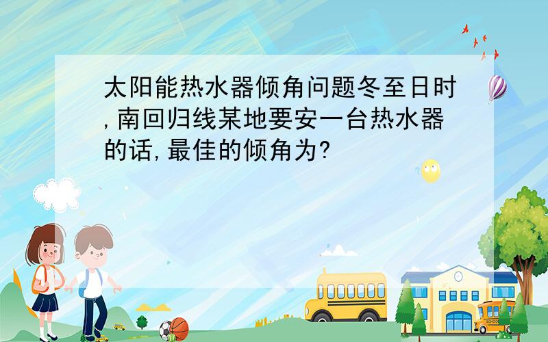 太阳能热水器倾角问题冬至日时,南回归线某地要安一台热水器的话,最佳的倾角为?