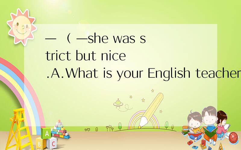 — （ —she was strict but nice.A.What is your English teacher