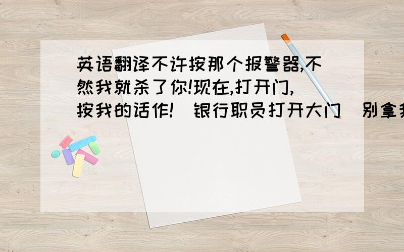 英语翻译不许按那个报警器,不然我就杀了你!现在,打开门,按我的话作!（银行职员打开大门）别拿我当小孩子,按我的话作,如果