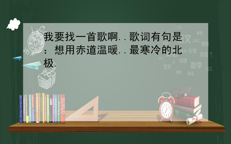 我要找一首歌啊..歌词有句是：想用赤道温暖..最寒冷的北极.