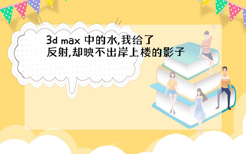 3d max 中的水,我给了反射,却映不出岸上楼的影子